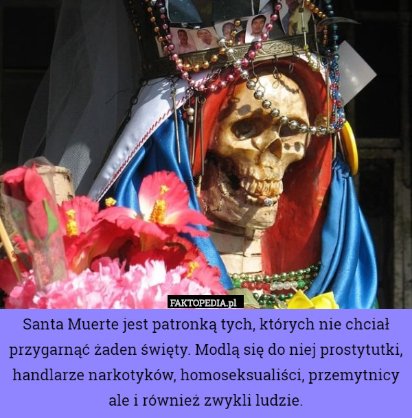 Santa Muerte jest patronką tych, których nie chciał przygarnąć żaden święty. Modlą się do niej prostytutki, handlarze narkotyków, homoseksualiści, przemytnicy ale i również zwykli ludzie. 