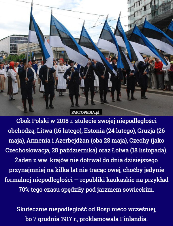 Obok Polski w 2018 r. stulecie swojej niepodległości obchodzą: Litwa (16 lutego), Estonia (24 lutego), Gruzja (26 maja), Armenia i Azerbejdżan (oba 28 maja), Czechy (jako Czechosłowacja, 28 października) oraz Łotwa (18 listopada). Żaden z ww. krajów nie dotrwał do dnia dzisiejszego przynajmniej na kilka lat nie tracąc owej, choćby jedynie formalnej niepodległości — republiki kaukaskie na przykład 70% tego czasu spędziły pod jarzmem sowieckim.

Skutecznie niepodległość od Rosji nieco wcześniej,
 bo 7 grudnia 1917 r., proklamowała Finlandia. 