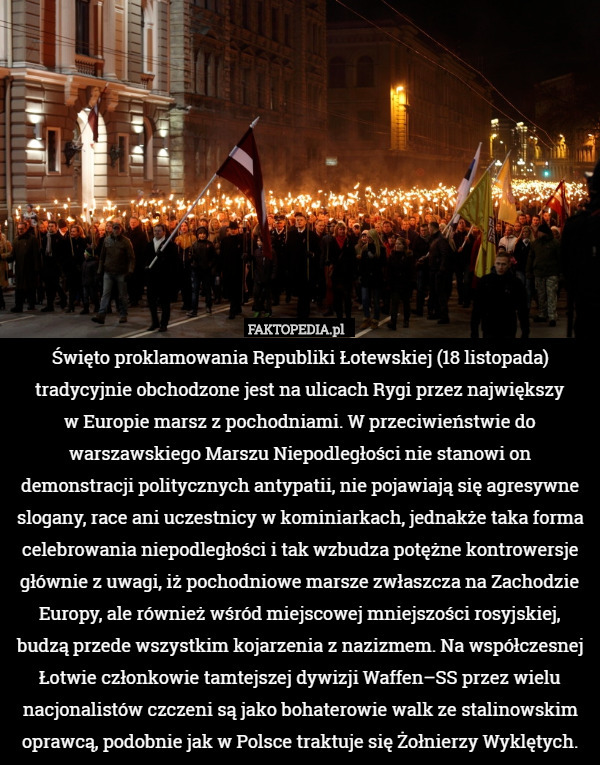 Święto proklamowania Republiki Łotewskiej (18 listopada) tradycyjnie obchodzone jest na ulicach Rygi przez największy
 w Europie marsz z pochodniami. W przeciwieństwie do warszawskiego Marszu Niepodległości nie stanowi on demonstracji politycznych antypatii, nie pojawiają się agresywne slogany, race ani uczestnicy w kominiarkach, jednakże taka forma celebrowania niepodległości i tak wzbudza potężne kontrowersje głównie z uwagi, iż pochodniowe marsze zwłaszcza na Zachodzie Europy, ale również wśród miejscowej mniejszości rosyjskiej, budzą przede wszystkim kojarzenia z nazizmem. Na współczesnej Łotwie członkowie tamtejszej dywizji Waffen–SS przez wielu nacjonalistów czczeni są jako bohaterowie walk ze stalinowskim oprawcą, podobnie jak w Polsce traktuje się Żołnierzy Wyklętych. 