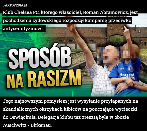 Klub Chelsea FC, którego właściciel, Roman Abramowicz, jest pochodzenia żydowskiego rozpoczął kampanię przeciwko antysemityzmowi. 








Jego najnowszym pomysłem jest wysyłanie przyłapanych na skandalicznych okrzykach kibiców na pouczające wycieczki
 do Oświęcimia. Delegacja klubu też zresztą była w obozie Auschwitz - Birkenau. 