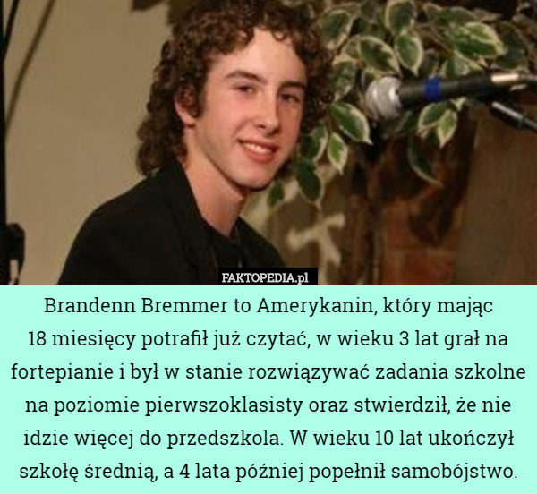 Brandenn Bremmer to Amerykanin, który mając
 18 miesięcy potrafił już czytać, w wieku 3 lat grał na fortepianie i był w stanie rozwiązywać zadania szkolne na poziomie pierwszoklasisty oraz stwierdził, że nie idzie więcej do przedszkola. W wieku 10 lat ukończył szkołę średnią, a 4 lata później popełnił samobójstwo. 