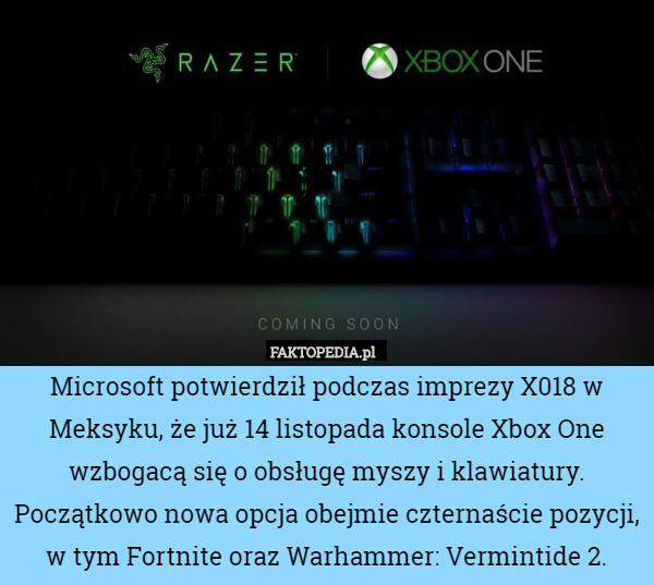 Microsoft potwierdził podczas imprezy X018 w Meksyku, że już 14 listopada konsole Xbox One wzbogacą się o obsługę myszy i klawiatury. Początkowo nowa opcja obejmie czternaście pozycji, w tym Fortnite oraz Warhammer: Vermintide 2. 