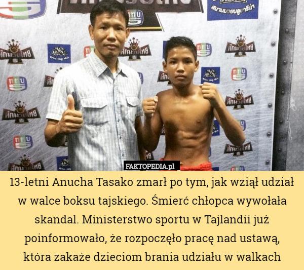 13-letni Anucha Tasako zmarł po tym, jak wziął udział w walce boksu tajskiego. Śmierć chłopca wywołała skandal. Ministerstwo sportu w Tajlandii już poinformowało, że rozpoczęło pracę nad ustawą,
 która zakaże dzieciom brania udziału w walkach 
