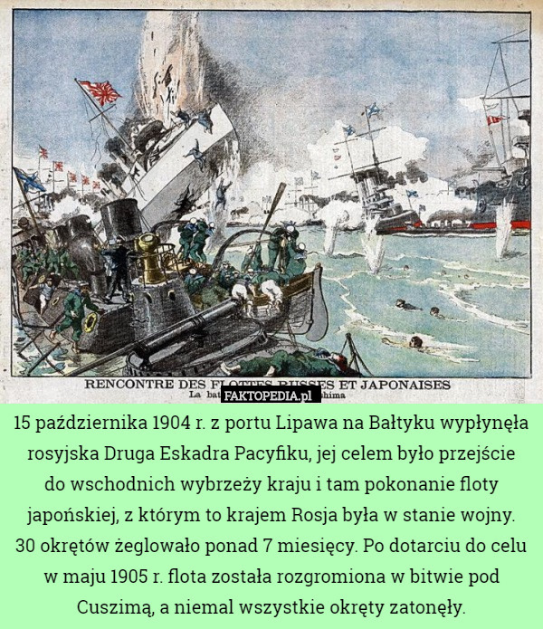 15 października 1904 r. z portu Lipawa na Bałtyku wypłynęła rosyjska Druga Eskadra Pacyfiku, jej celem było przejście
 do wschodnich wybrzeży kraju i tam pokonanie floty japońskiej, z którym to krajem Rosja była w stanie wojny.
 30 okrętów żeglowało ponad 7 miesięcy. Po dotarciu do celu w maju 1905 r. flota została rozgromiona w bitwie pod Cuszimą, a niemal wszystkie okręty zatonęły. 