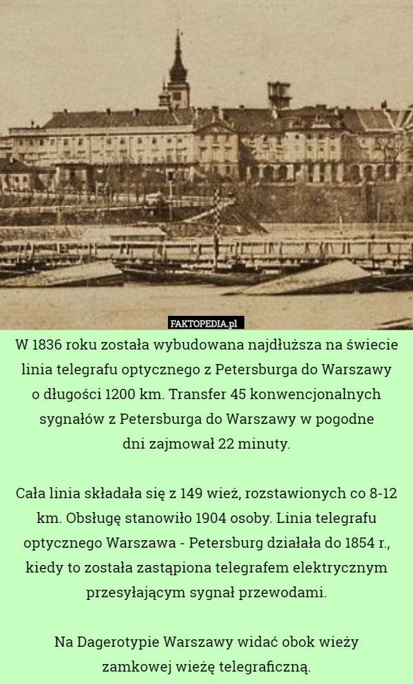 W 1836 roku została wybudowana najdłuższa na świecie linia telegrafu optycznego z Petersburga do Warszawy
 o długości 1200 km. Transfer 45 konwencjonalnych sygnałów z Petersburga do Warszawy w pogodne
 dni zajmował 22 minuty.

Cała linia składała się z 149 wież, rozstawionych co 8-12 km. Obsługę stanowiło 1904 osoby. Linia telegrafu optycznego Warszawa - Petersburg działała do 1854 r., kiedy to została zastąpiona telegrafem elektrycznym przesyłającym sygnał przewodami.

Na Dagerotypie Warszawy widać obok wieży
 zamkowej wieżę telegraficzną. 