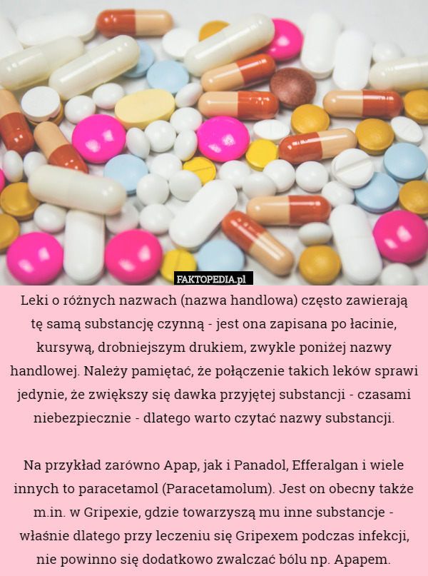 Leki o różnych nazwach (nazwa handlowa) często zawierają
 tę samą substancję czynną - jest ona zapisana po łacinie, kursywą, drobniejszym drukiem, zwykle poniżej nazwy handlowej. Należy pamiętać, że połączenie takich leków sprawi jedynie, że zwiększy się dawka przyjętej substancji - czasami niebezpiecznie - dlatego warto czytać nazwy substancji.

 Na przykład zarówno Apap, jak i Panadol, Efferalgan i wiele innych to paracetamol (Paracetamolum). Jest on obecny także m.in. w Gripexie, gdzie towarzyszą mu inne substancje - właśnie dlatego przy leczeniu się Gripexem podczas infekcji, nie powinno się dodatkowo zwalczać bólu np. Apapem. 