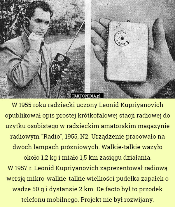 W 1955 roku radziecki uczony Leonid Kupriyanovich opublikował opis prostej krótkofalowej stacji radiowej do użytku osobistego w radzieckim amatorskim magazynie radiowym "Radio", 1955, N2. Urządzenie pracowało na dwóch lampach próżniowych. Walkie-talkie ważyło
 około 1,2 kg i miało 1,5 km zasięgu działania.
W 1957 r. Leonid Kupriyanovich zaprezentował radiową wersję mikro-walkie-talkie wielkości pudełka zapałek o wadze 50 g i dystansie 2 km. De facto był to przodek telefonu mobilnego. Projekt nie był rozwijany. 
