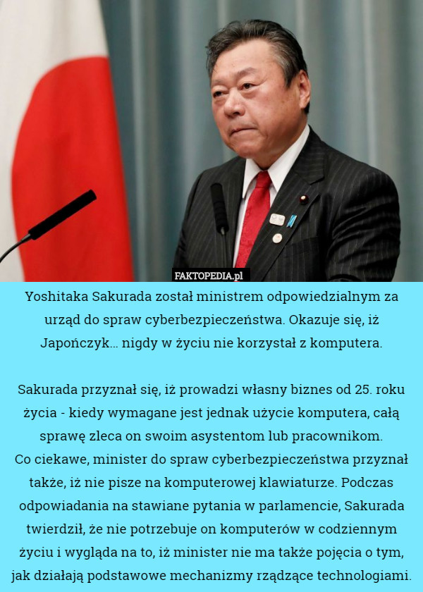 Yoshitaka Sakurada został ministrem odpowiedzialnym za urząd do spraw cyberbezpieczeństwa. Okazuje się, iż Japończyk… nigdy w życiu nie korzystał z komputera.

Sakurada przyznał się, iż prowadzi własny biznes od 25. roku życia - kiedy wymagane jest jednak użycie komputera, całą sprawę zleca on swoim asystentom lub pracownikom.
 Co ciekawe, minister do spraw cyberbezpieczeństwa przyznał także, iż nie pisze na komputerowej klawiaturze. Podczas odpowiadania na stawiane pytania w parlamencie, Sakurada twierdził, że nie potrzebuje on komputerów w codziennym życiu i wygląda na to, iż minister nie ma także pojęcia o tym, jak działają podstawowe mechanizmy rządzące technologiami. 