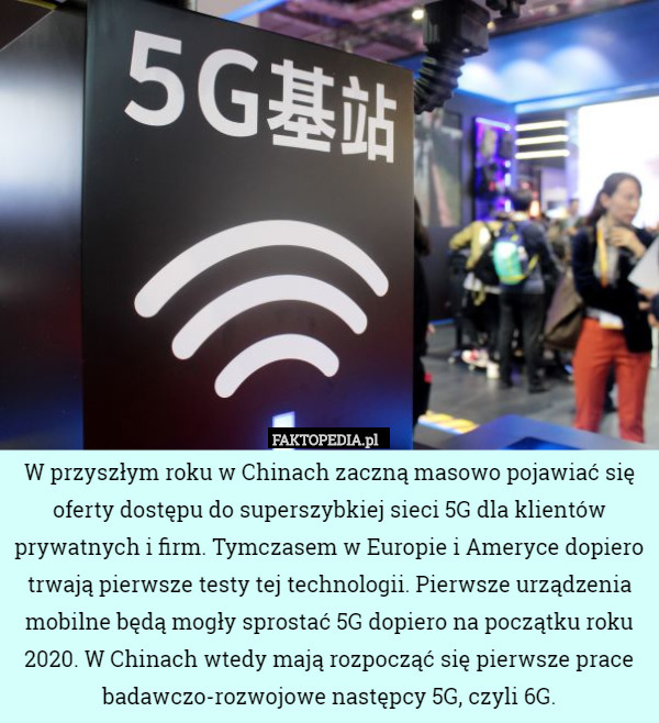 W przyszłym roku w Chinach zaczną masowo pojawiać się oferty dostępu do superszybkiej sieci 5G dla klientów prywatnych i firm. Tymczasem w Europie i Ameryce dopiero trwają pierwsze testy tej technologii. Pierwsze urządzenia mobilne będą mogły sprostać 5G dopiero na początku roku 2020. W Chinach wtedy mają rozpocząć się pierwsze prace badawczo-rozwojowe następcy 5G, czyli 6G. 