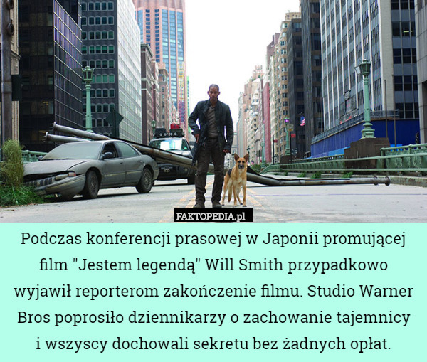 Podczas konferencji prasowej w Japonii promującej film "Jestem legendą" Will Smith przypadkowo wyjawił reporterom zakończenie filmu. Studio Warner Bros poprosiło dziennikarzy o zachowanie tajemnicy
 i wszyscy dochowali sekretu bez żadnych opłat. 