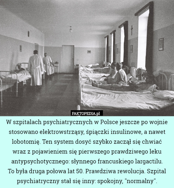 W szpitalach psychiatrycznych w Polsce jeszcze po wojnie stosowano elektrowstrząsy, śpiączki insulinowe, a nawet lobotomię. Ten system dosyć szybko zaczął się chwiać
 wraz z pojawieniem się pierwszego prawdziwego leku antypsychotycznego: słynnego francuskiego largactilu.
 To była druga połowa lat 50. Prawdziwa rewolucja. Szpital psychiatryczny stał się inny: spokojny, "normalny". 