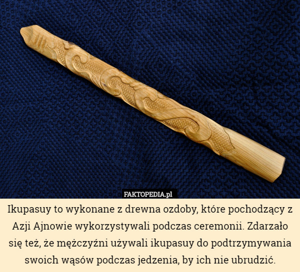 Ikupasuy to wykonane z drewna ozdoby, które pochodzący z Azji Ajnowie wykorzystywali podczas ceremonii. Zdarzało się też, że mężczyźni używali ikupasuy do podtrzymywania swoich wąsów podczas jedzenia, by ich nie ubrudzić. 