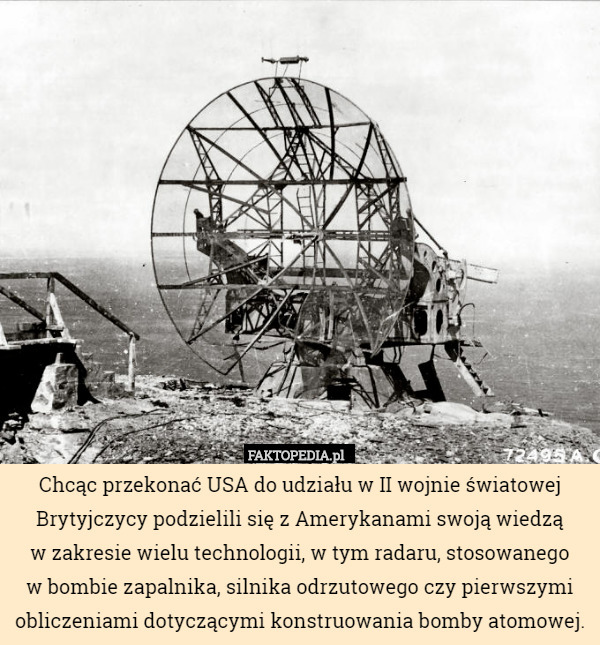 Chcąc przekonać USA do udziału w II wojnie światowej Brytyjczycy podzielili się z Amerykanami swoją wiedzą
 w zakresie wielu technologii, w tym radaru, stosowanego
 w bombie zapalnika, silnika odrzutowego czy pierwszymi obliczeniami dotyczącymi konstruowania bomby atomowej. 