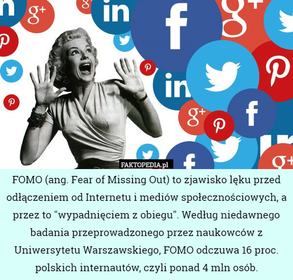 FOMO (ang. Fear of Missing Out) to zjawisko lęku przed odłączeniem od Internetu i mediów społecznościowych, a przez to "wypadnięciem z obiegu". Według niedawnego badania przeprowadzonego przez naukowców z Uniwersytetu Warszawskiego, FOMO odczuwa 16 proc. polskich internautów, czyli ponad 4 mln osób. 