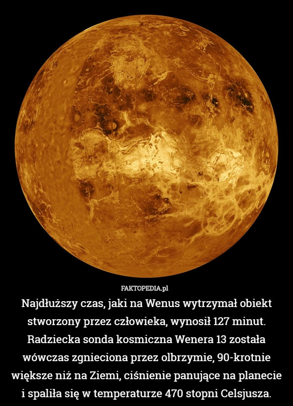 Najdłuższy czas, jaki na Wenus wytrzymał obiekt stworzony przez człowieka, wynosił 127 minut. Radziecka sonda kosmiczna Wenera 13 została wówczas zgnieciona przez olbrzymie, 90-krotnie większe niż na Ziemi, ciśnienie panujące na planecie
 i spaliła się w temperaturze 470 stopni Celsjusza. 