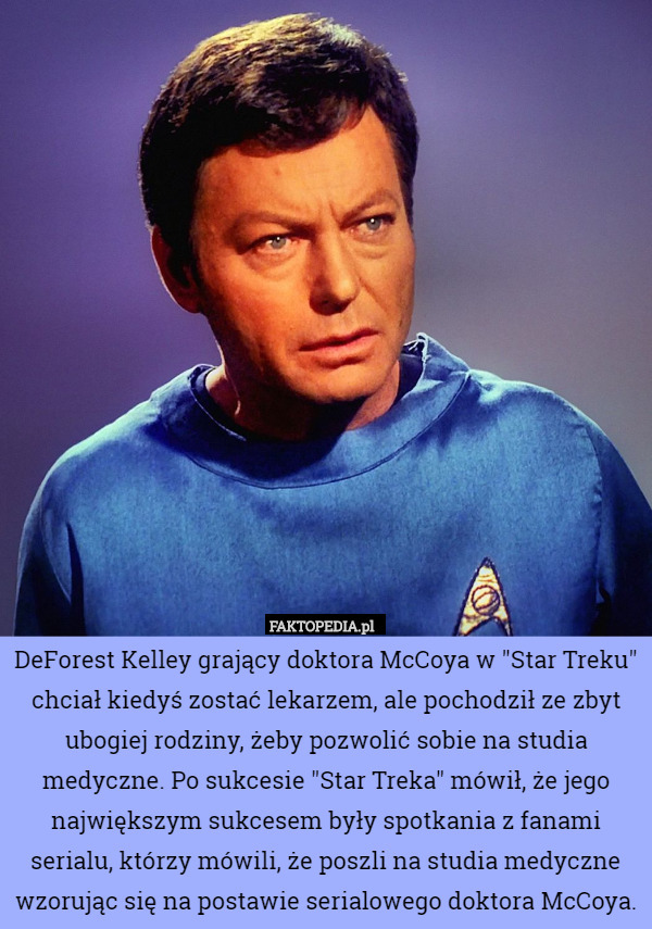 DeForest Kelley grający doktora McCoya w "Star Treku" chciał kiedyś zostać lekarzem, ale pochodził ze zbyt ubogiej rodziny, żeby pozwolić sobie na studia medyczne. Po sukcesie "Star Treka" mówił, że jego największym sukcesem były spotkania z fanami serialu, którzy mówili, że poszli na studia medyczne wzorując się na postawie serialowego doktora McCoya. 