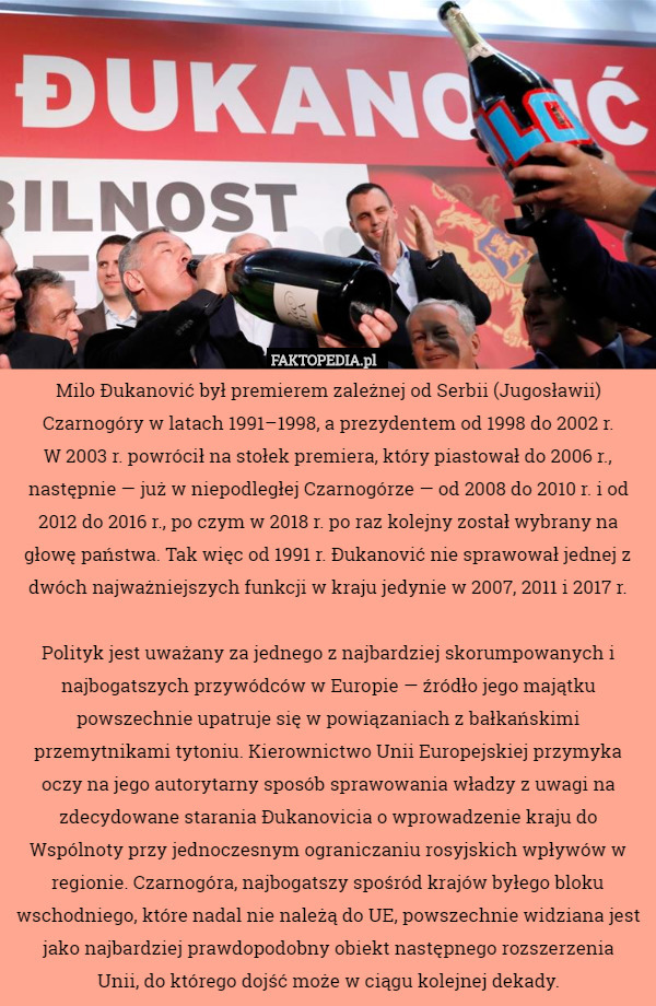 Milo Đukanović był premierem zależnej od Serbii (Jugosławii) Czarnogóry w latach 1991–1998, a prezydentem od 1998 do 2002 r.
 W 2003 r. powrócił na stołek premiera, który piastował do 2006 r., następnie — już w niepodległej Czarnogórze — od 2008 do 2010 r. i od 2012 do 2016 r., po czym w 2018 r. po raz kolejny został wybrany na głowę państwa. Tak więc od 1991 r. Đukanović nie sprawował jednej z dwóch najważniejszych funkcji w kraju jedynie w 2007, 2011 i 2017 r.

Polityk jest uważany za jednego z najbardziej skorumpowanych i najbogatszych przywódców w Europie — źródło jego majątku powszechnie upatruje się w powiązaniach z bałkańskimi przemytnikami tytoniu. Kierownictwo Unii Europejskiej przymyka oczy na jego autorytarny sposób sprawowania władzy z uwagi na zdecydowane starania Đukanovicia o wprowadzenie kraju do Wspólnoty przy jednoczesnym ograniczaniu rosyjskich wpływów w regionie. Czarnogóra, najbogatszy spośród krajów byłego bloku wschodniego, które nadal nie należą do UE, powszechnie widziana jest jako najbardziej prawdopodobny obiekt następnego rozszerzenia
 Unii, do którego dojść może w ciągu kolejnej dekady. 