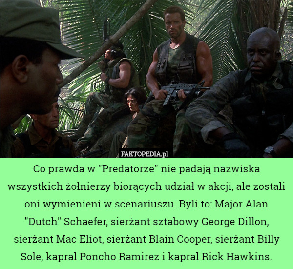 Co prawda w "Predatorze" nie padają nazwiska wszystkich żołnierzy biorących udział w akcji, ale zostali oni wymienieni w scenariuszu. Byli to: Major Alan "Dutch" Schaefer, sierżant sztabowy George Dillon, sierżant Mac Eliot, sierżant Blain Cooper, sierżant Billy Sole, kapral Poncho Ramirez i kapral Rick Hawkins. 