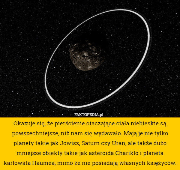 Okazuje się, że pierścienie otaczające ciała niebieskie są powszechniejsze, niż nam się wydawało. Mają je nie tylko planety takie jak Jowisz, Saturn czy Uran, ale także dużo mniejsze obiekty takie jak asteroida Chariklo i planeta karłowata Haumea, mimo że nie posiadają własnych księżyców. 