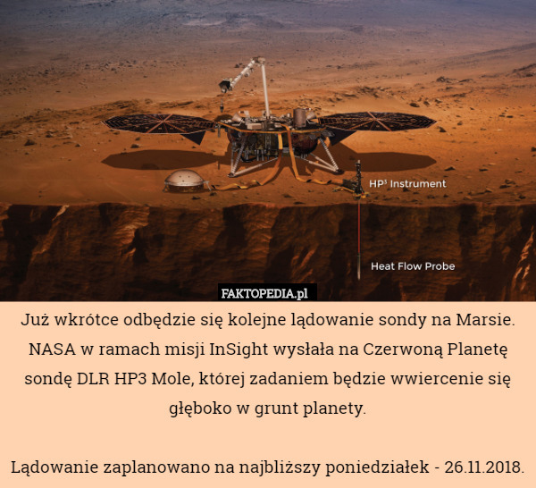 Już wkrótce odbędzie się kolejne lądowanie sondy na Marsie. NASA w ramach misji InSight wysłała na Czerwoną Planetę sondę DLR HP3 Mole, której zadaniem będzie wwiercenie się głęboko w grunt planety.

Lądowanie zaplanowano na najbliższy poniedziałek - 26.11.2018. 