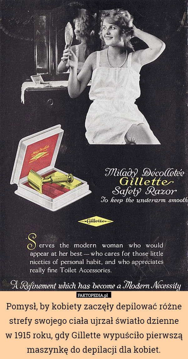 Pomysł, by kobiety zaczęły depilować różne strefy swojego ciała ujrzał światło dzienne
w 1915 roku, gdy Gillette wypuściło pierwszą maszynkę do depilacji dla kobiet. 