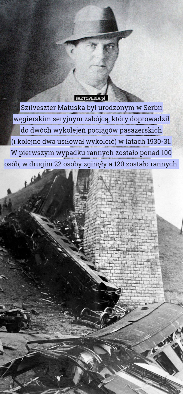 Szilveszter Matuska był urodzonym w Serbii węgierskim seryjnym zabójcą, który doprowadził
 do dwóch wykolejeń pociągów pasażerskich
 (i kolejne dwa usiłował wykoleić) w latach 1930-31.
W pierwszym wypadku rannych zostało ponad 100 osób, w drugim 22 osoby zginęły a 120 zostało rannych. 
