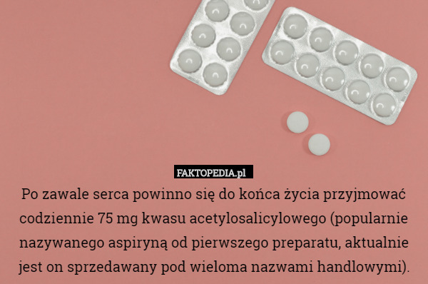 Po zawale serca powinno się do końca życia przyjmować codziennie 75 mg kwasu acetylosalicylowego (popularnie nazywanego aspiryną od pierwszego preparatu, aktualnie jest on sprzedawany pod wieloma nazwami handlowymi). 