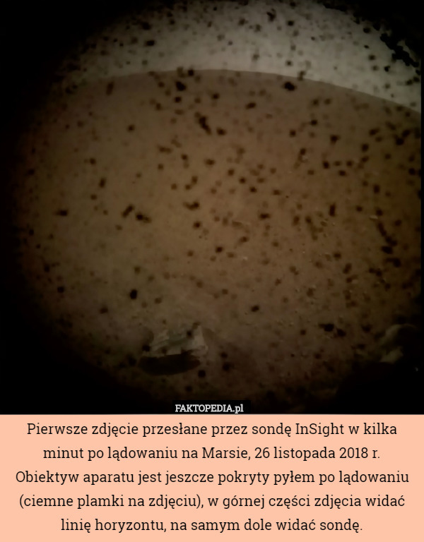 Pierwsze zdjęcie przesłane przez sondę InSight w kilka minut po lądowaniu na Marsie, 26 listopada 2018 r.
Obiektyw aparatu jest jeszcze pokryty pyłem po lądowaniu (ciemne plamki na zdjęciu), w górnej części zdjęcia widać linię horyzontu, na samym dole widać sondę. 