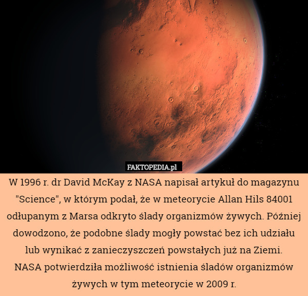 W 1996 r. dr David McKay z NASA napisał artykuł do magazynu "Science", w którym podał, że w meteorycie Allan Hils 84001 odłupanym z Marsa odkryto ślady organizmów żywych. Później dowodzono, że podobne ślady mogły powstać bez ich udziału lub wynikać z zanieczyszczeń powstałych już na Ziemi.
 NASA potwierdziła możliwość istnienia śladów organizmów żywych w tym meteorycie w 2009 r. 