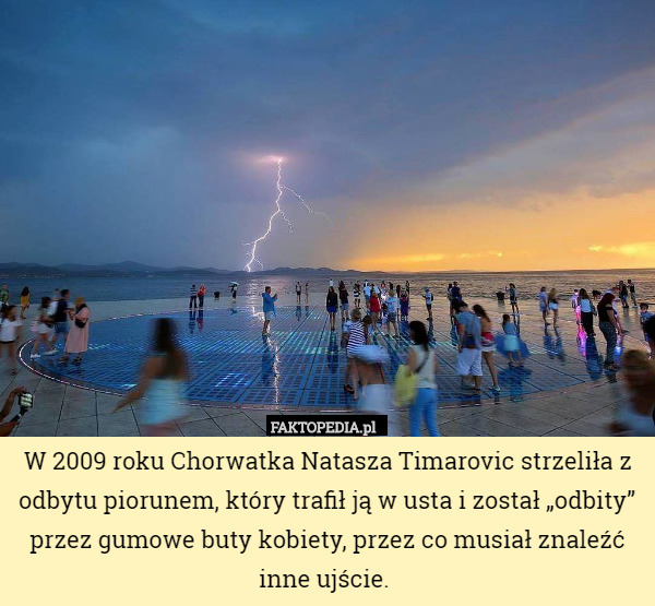 W 2009 roku Chorwatka Natasza Timarovic strzeliła z odbytu piorunem, który trafił ją w usta i został „odbity” przez gumowe buty kobiety, przez co musiał znaleźć inne ujście. 