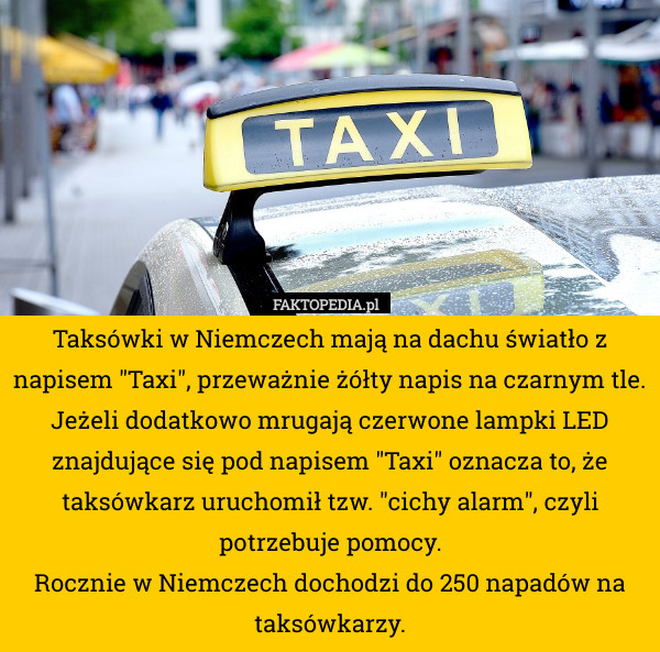 Taksówki w Niemczech mają na dachu światło z napisem "Taxi", przeważnie żółty napis na czarnym tle.
Jeżeli dodatkowo mrugają czerwone lampki LED znajdujące się pod napisem "Taxi" oznacza to, że taksówkarz uruchomił tzw. "cichy alarm", czyli potrzebuje pomocy.
Rocznie w Niemczech dochodzi do 250 napadów na taksówkarzy. 