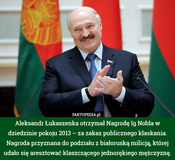 Aleksandr Łukaszenka otrzymał Nagrodę Ig Nobla w dziedzinie pokoju 2013 – za zakaz publicznego klaskania. Nagroda przyznana do podziału z białoruską milicją, której udało się aresztować klaszczącego jednorękiego mężczyznę. 