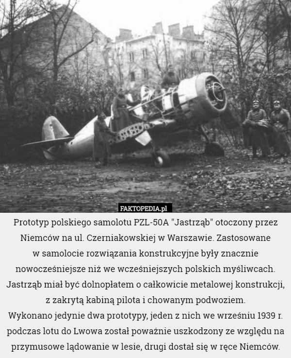 Prototyp polskiego samolotu PZL-50A "Jastrząb" otoczony przez Niemców na ul. Czerniakowskiej w Warszawie. Zastosowane
 w samolocie rozwiązania konstrukcyjne były znacznie nowocześniejsze niż we wcześniejszych polskich myśliwcach. Jastrząb miał być dolnopłatem o całkowicie metalowej konstrukcji, z zakrytą kabiną pilota i chowanym podwoziem.
Wykonano jedynie dwa prototypy, jeden z nich we wrześniu 1939 r. podczas lotu do Lwowa został poważnie uszkodzony ze względu na przymusowe lądowanie w lesie, drugi dostał się w ręce Niemców. 