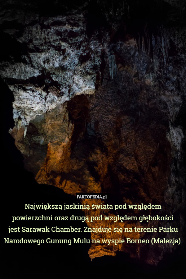 Największą jaskinią świata pod względem powierzchni oraz drugą pod względem głębokości
 jest Sarawak Chamber. Znajduje się na terenie Parku Narodowego Gunung Mulu na wyspie Borneo (Malezja). 