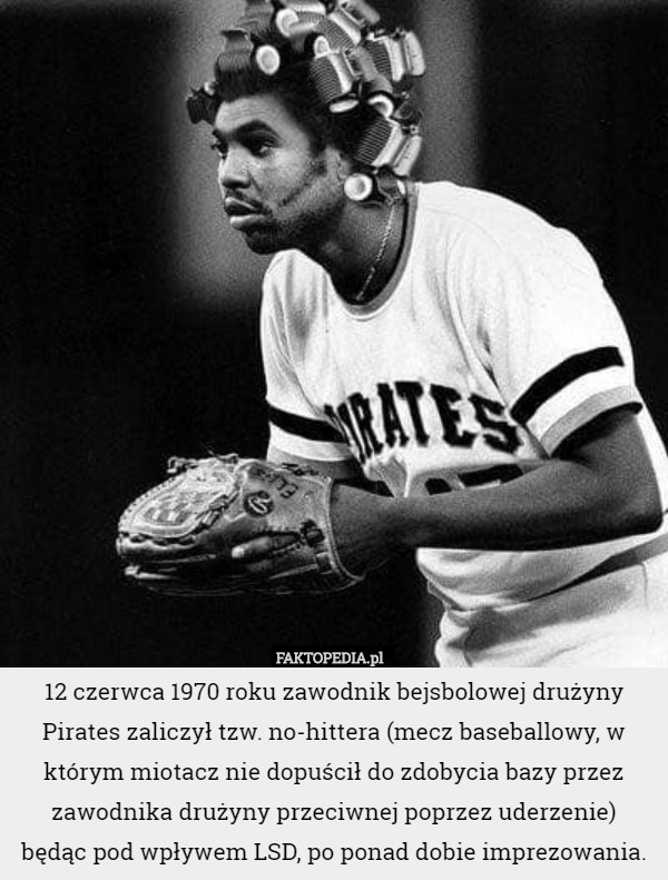 12 czerwca 1970 roku zawodnik bejsbolowej drużyny Pirates zaliczył tzw. no-hittera (mecz baseballowy, w którym miotacz nie dopuścił do zdobycia bazy przez zawodnika drużyny przeciwnej poprzez uderzenie)
 będąc pod wpływem LSD, po ponad dobie imprezowania. 
