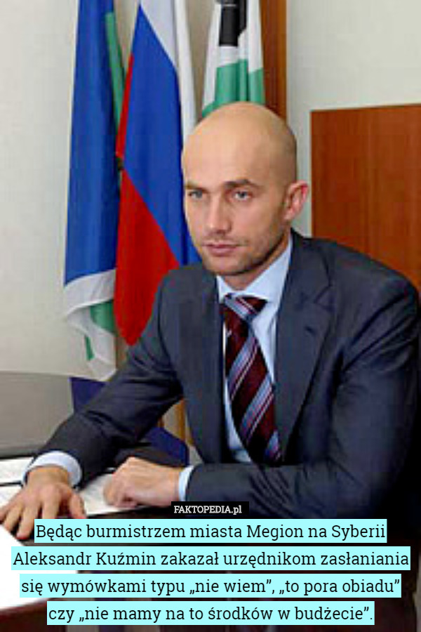 Będąc burmistrzem miasta Megion na Syberii Aleksandr Kuźmin zakazał urzędnikom zasłaniania się wymówkami typu „nie wiem”, „to pora obiadu” czy „nie mamy na to środków w budżecie”. 