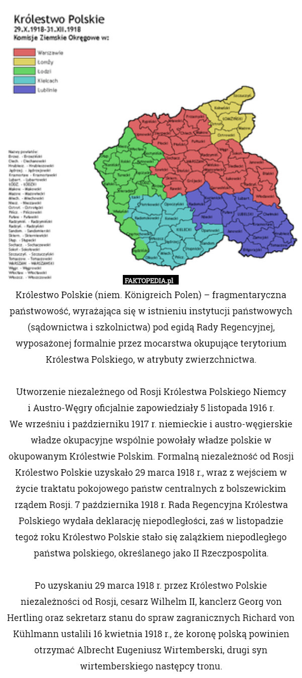 Królestwo Polskie (niem. Königreich Polen) – fragmentaryczna państwowość, wyrażająca się w istnieniu instytucji państwowych (sądownictwa i szkolnictwa) pod egidą Rady Regencyjnej, wyposażonej formalnie przez mocarstwa okupujące terytorium Królestwa Polskiego, w atrybuty zwierzchnictwa.

Utworzenie niezależnego od Rosji Królestwa Polskiego Niemcy
 i Austro-Węgry oficjalnie zapowiedziały 5 listopada 1916 r.
 We wrześniu i październiku 1917 r. niemieckie i austro-węgierskie władze okupacyjne wspólnie powołały władze polskie w okupowanym Królestwie Polskim. Formalną niezależność od Rosji Królestwo Polskie uzyskało 29 marca 1918 r., wraz z wejściem w życie traktatu pokojowego państw centralnych z bolszewickim rządem Rosji. 7 października 1918 r. Rada Regencyjna Królestwa Polskiego wydała deklarację niepodległości, zaś w listopadzie tegoż roku Królestwo Polskie stało się zalążkiem niepodległego państwa polskiego, określanego jako II Rzeczpospolita.

 Po uzyskaniu 29 marca 1918 r. przez Królestwo Polskie niezależności od Rosji, cesarz Wilhelm II, kanclerz Georg von Hertling oraz sekretarz stanu do spraw zagranicznych Richard von Kühlmann ustalili 16 kwietnia 1918 r., że koronę polską powinien otrzymać Albrecht Eugeniusz Wirtemberski, drugi syn wirtemberskiego następcy tronu. 