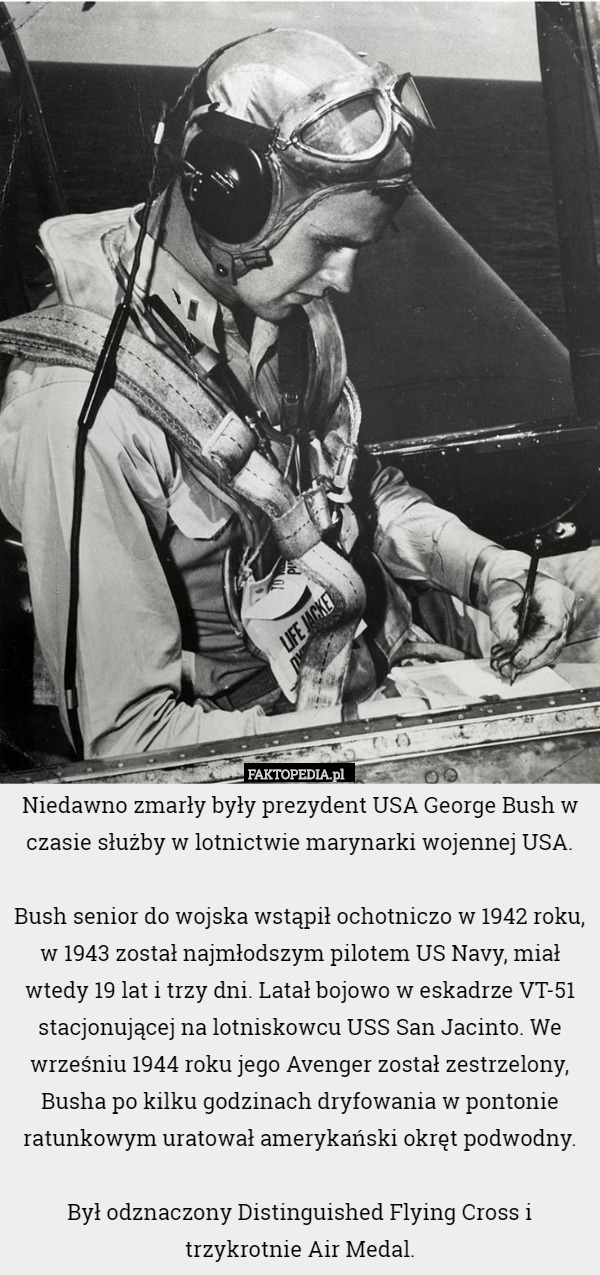 Niedawno zmarły były prezydent USA George Bush w czasie służby w lotnictwie marynarki wojennej USA.

Bush senior do wojska wstąpił ochotniczo w 1942 roku, w 1943 został najmłodszym pilotem US Navy, miał wtedy 19 lat i trzy dni. Latał bojowo w eskadrze VT-51 stacjonującej na lotniskowcu USS San Jacinto. We wrześniu 1944 roku jego Avenger został zestrzelony, Busha po kilku godzinach dryfowania w pontonie ratunkowym uratował amerykański okręt podwodny.

Był odznaczony Distinguished Flying Cross i trzykrotnie Air Medal. 