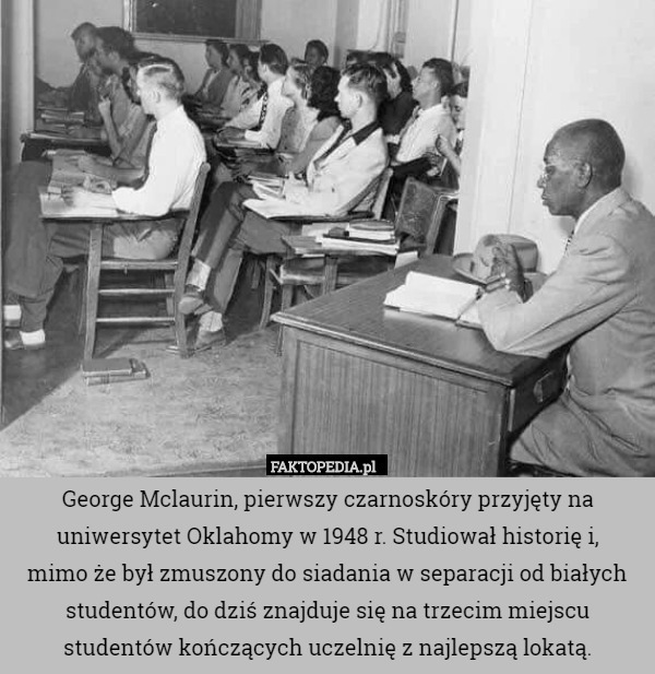 George Mclaurin, pierwszy czarnoskóry przyjęty na uniwersytet Oklahomy w 1948 r. Studiował historię i,
 mimo że był zmuszony do siadania w separacji od białych studentów, do dziś znajduje się na trzecim miejscu studentów kończących uczelnię z najlepszą lokatą. 