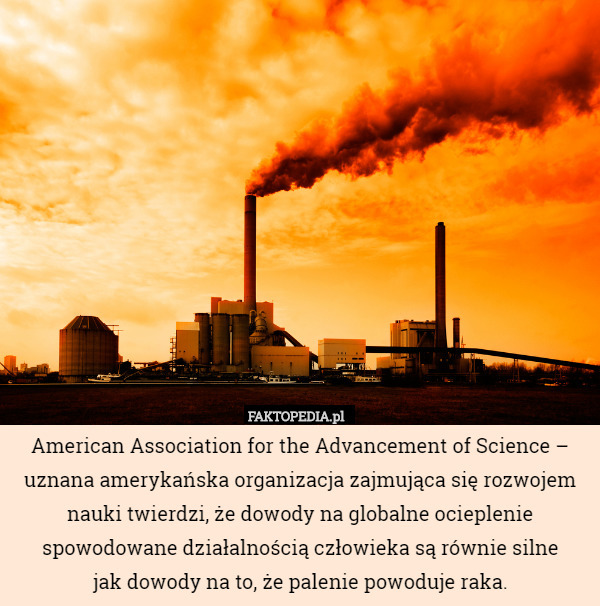 American Association for the Advancement of Science – uznana amerykańska organizacja zajmująca się rozwojem nauki twierdzi, że dowody na globalne ocieplenie spowodowane działalnością człowieka są równie silne
jak dowody na to, że palenie powoduje raka. 
