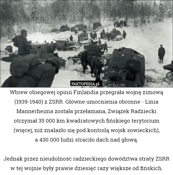 Wbrew obiegowej opinii Finlandia przegrała wojnę zimową (1939-1940) z ZSRR. Główne umocnienia obronne - Linia Mannerheima została przełamana, Związek Radziecki
 otrzymał 35 000 km kwadratowych fińskiego terytorium (więcej, niż znalazło się pod kontrolą wojsk sowieckich),
 a 430 000 ludzi straciło dach nad głową.

Jednak przez nieudolność radzieckiego dowództwa straty ZSRR w tej wojnie były prawie dziesięć razy większe od fińskich. 