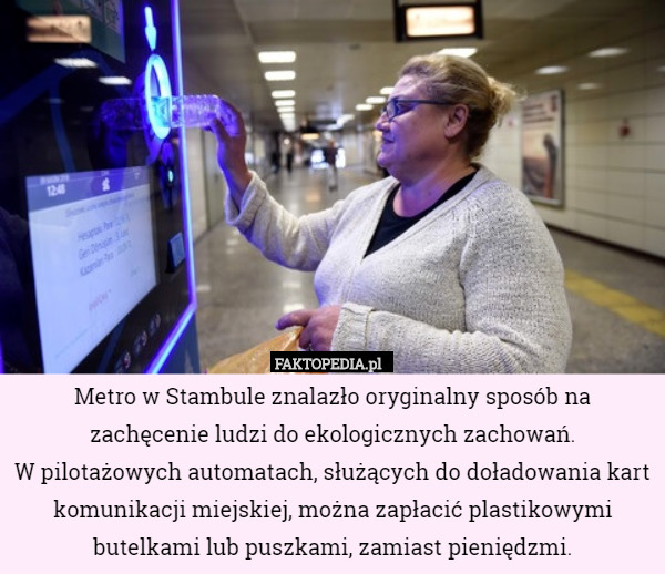 Metro w Stambule znalazło oryginalny sposób na zachęcenie ludzi do ekologicznych zachowań.
 W pilotażowych automatach, służących do doładowania kart komunikacji miejskiej, można zapłacić plastikowymi butelkami lub puszkami, zamiast pieniędzmi. 