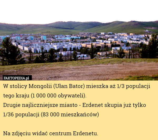 W stolicy Mongolii (Ułan Bator) mieszka aż 1/3 populacji tego kraju (1 000 000 obywateli).
 Drugie najliczniejsze miasto - Erdenet skupia już tylko 1/36 populacji (83 000 mieszkańców)

Na zdjęciu widać centrum Erdenetu. 