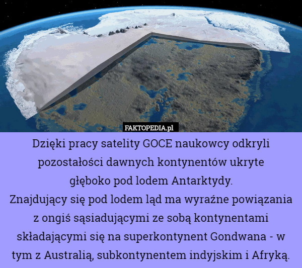 Dzięki pracy satelity GOCE naukowcy odkryli pozostałości dawnych kontynentów ukryte
 głęboko pod lodem Antarktydy.
Znajdujący się pod lodem ląd ma wyraźne powiązania z ongiś sąsiadującymi ze sobą kontynentami składającymi się na superkontynent Gondwana - w tym z Australią, subkontynentem indyjskim i Afryką. 