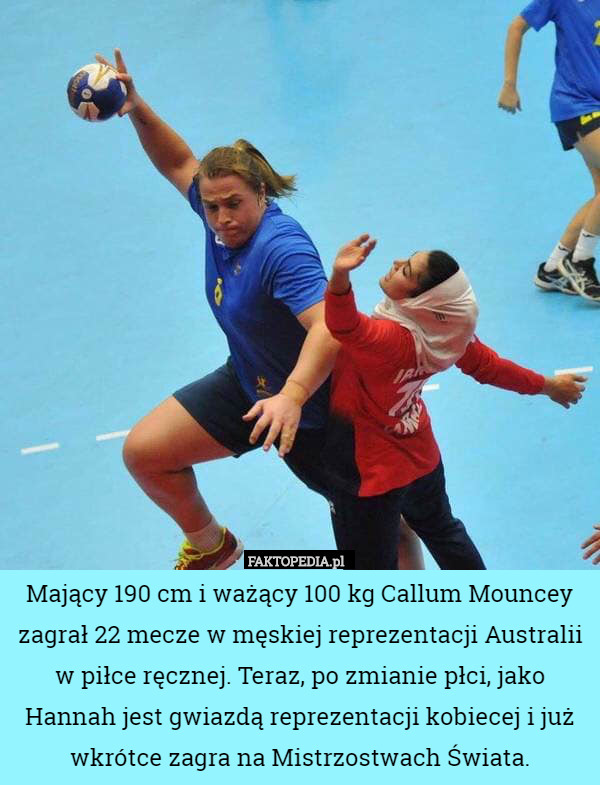 Mający 190 cm i ważący 100 kg Callum Mouncey zagrał 22 mecze w męskiej reprezentacji Australii w piłce ręcznej. Teraz, po zmianie płci, jako Hannah jest gwiazdą reprezentacji kobiecej i już wkrótce zagra na Mistrzostwach Świata. 