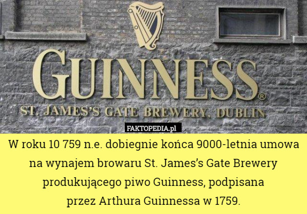 W roku 10 759 n.e. dobiegnie końca 9000-letnia umowa na wynajem browaru St. James’s Gate Brewery produkującego piwo Guinness, podpisana
 przez Arthura Guinnessa w 1759. 