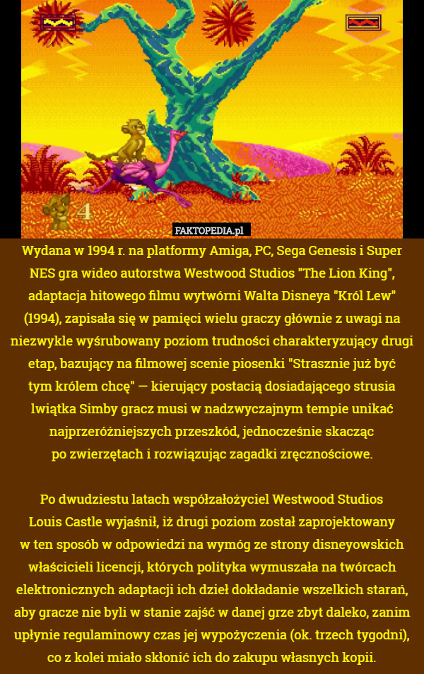 Wydana w 1994 r. na platformy Amiga, PC, Sega Genesis i Super NES gra wideo autorstwa Westwood Studios "The Lion King", adaptacja hitowego filmu wytwórni Walta Disneya "Król Lew" (1994), zapisała się w pamięci wielu graczy głównie z uwagi na niezwykle wyśrubowany poziom trudności charakteryzujący drugi etap, bazujący na filmowej scenie piosenki "Strasznie już być
tym królem chcę" — kierujący postacią dosiadającego strusia
 lwiątka Simby gracz musi w nadzwyczajnym tempie unikać najprzeróżniejszych przeszkód, jednocześnie skacząc
po zwierzętach i rozwiązując zagadki zręcznościowe.

Po dwudziestu latach współzałożyciel Westwood Studios
 Louis Castle wyjaśnił, iż drugi poziom został zaprojektowany
 w ten sposób w odpowiedzi na wymóg ze strony disneyowskich właścicieli licencji, których polityka wymuszała na twórcach elektronicznych adaptacji ich dzieł dokładanie wszelkich starań, aby gracze nie byli w stanie zajść w danej grze zbyt daleko, zanim upłynie regulaminowy czas jej wypożyczenia (ok. trzech tygodni), co z kolei miało skłonić ich do zakupu własnych kopii. 