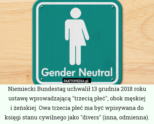 Niemiecki Bundestag uchwalił 13 grudnia 2018 roku ustawę wprowadzającą "trzecią płeć", obok męskiej
 i żeńskiej. Owa trzecia płeć ma być wpisywana do księgi stanu cywilnego jako "divers" (inna, odmienna). 
