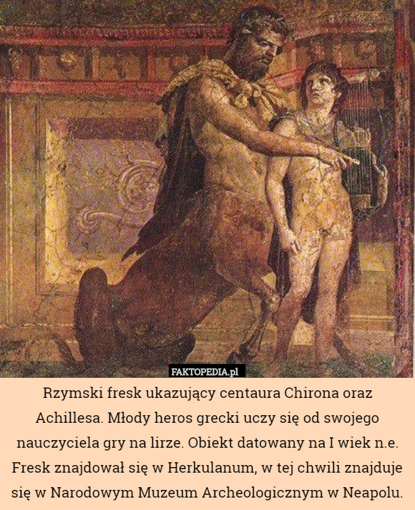 Rzymski fresk ukazujący centaura Chirona oraz Achillesa. Młody heros grecki uczy się od swojego nauczyciela gry na lirze. Obiekt datowany na I wiek n.e. Fresk znajdował się w Herkulanum, w tej chwili znajduje się w Narodowym Muzeum Archeologicznym w Neapolu. 