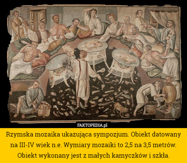 Rzymska mozaika ukazująca sympozjum. Obiekt datowany na III-IV wiek n.e. Wymiary mozaiki to 2,5 na 3,5 metrów. Obiekt wykonany jest z małych kamyczków i szkła. 